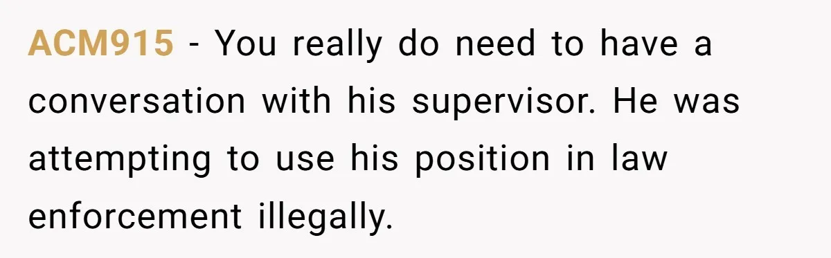 ACM915 − You really do need to have a conversation with his supervisor. He was attempting to use his position in law enforcement illegally.