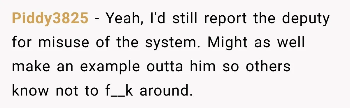Piddy3825 − Yeah, I'd still report the deputy for misuse of the system. Might as well make an example outta him so others know not to f__k around.