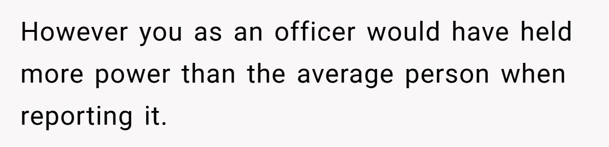However you as an officer would have held more power than the average person when reporting it.