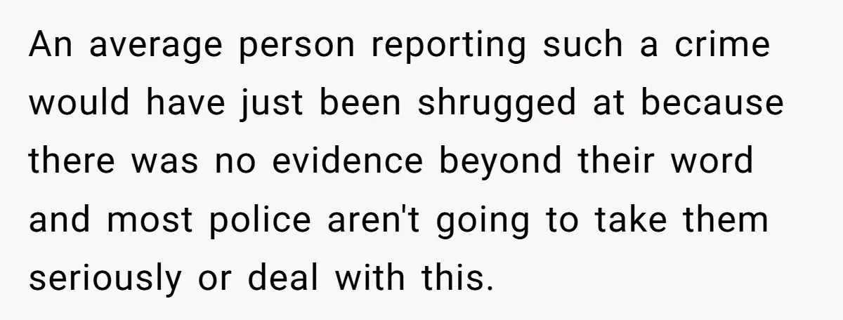 An average person reporting such a crime would have just been shrugged at because there was no evidence beyond their word and most police aren't going to take them seriously...