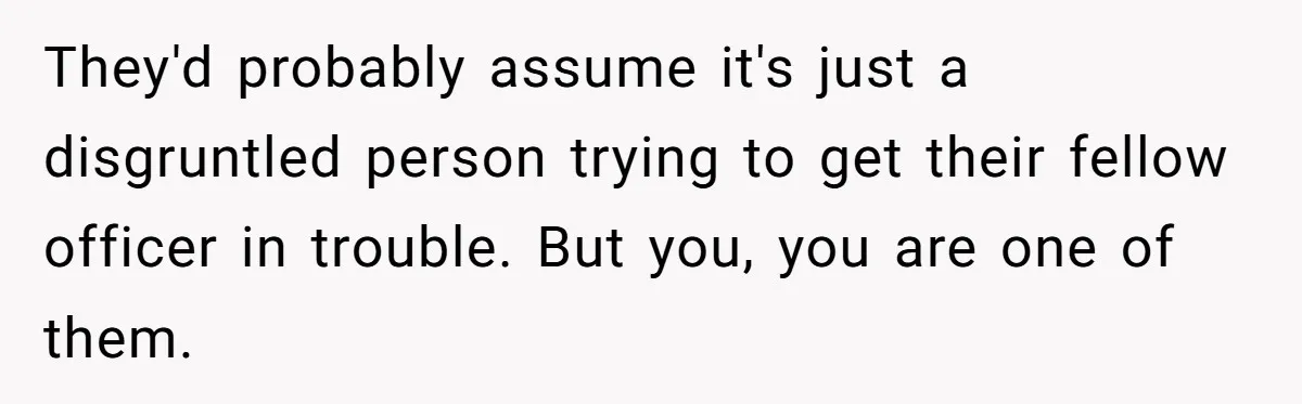 They'd probably assume it's just a disgruntled person trying to get their fellow officer in trouble. But you, you are one of them.