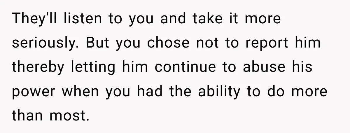 They'll listen to you and take it more seriously. But you chose not to report him thereby letting him continue to abuse his power when you had the ability to...