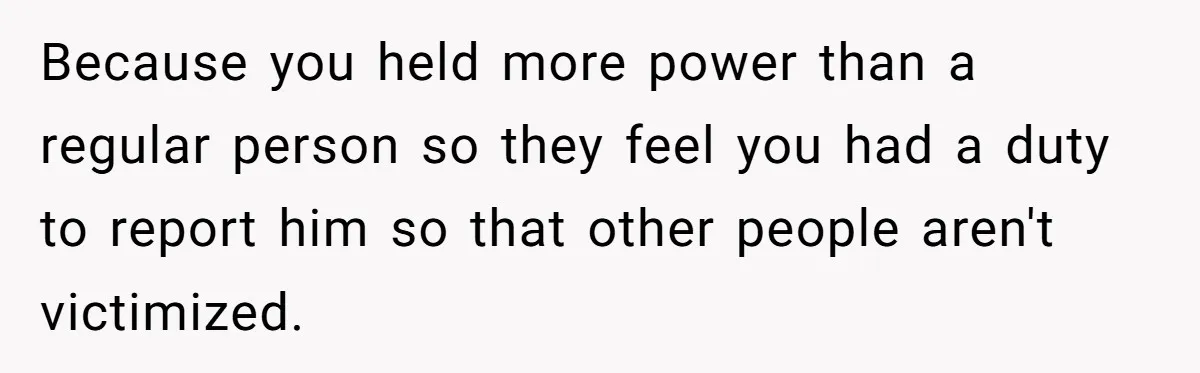 Because you held more power than a regular person so they feel you had a duty to report him so that other people aren't victimized.