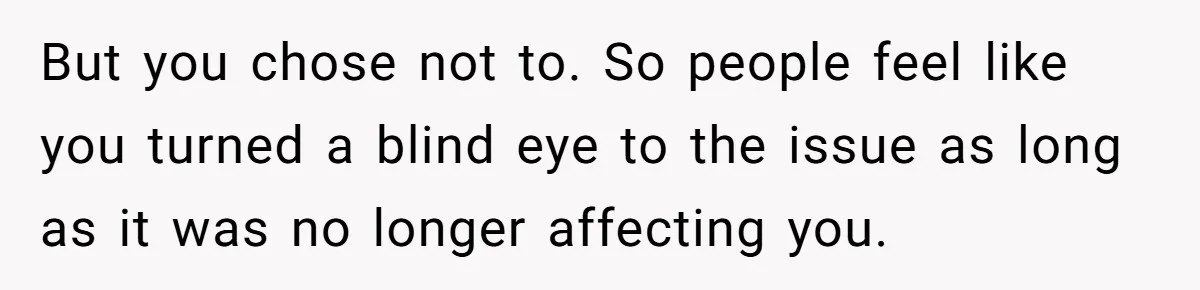 But you chose not to. So people feel like you turned a blind eye to the issue as long as it was no longer affecting you.