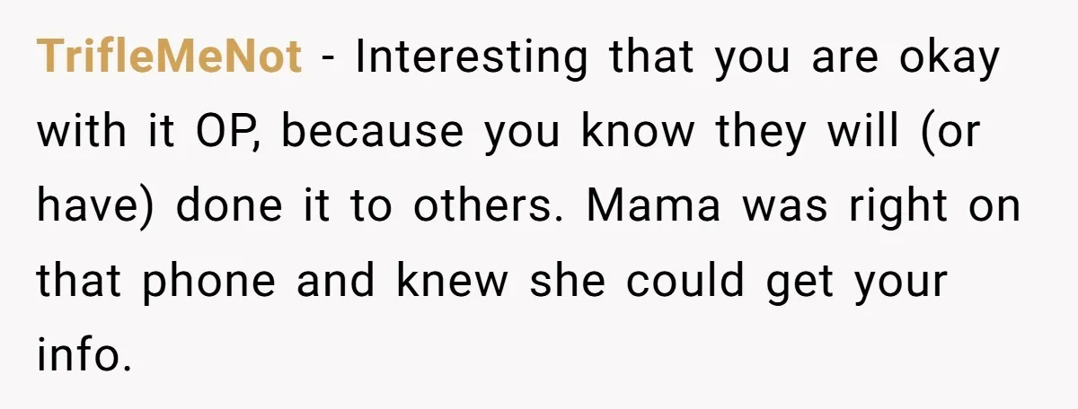 TrifleMeNot − Interesting that you are okay with it OP, because you know they will (or have) done it to others. Mama was right on that phone and knew she...