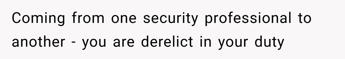 Coming from one security professional to another - you are derelict in your duty