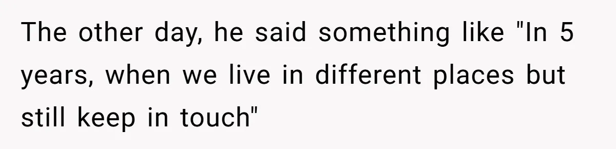Roommate’s Fantasy About Staying Friends After Moving Out Gets Shattered In One Conversation The other day, he said something like "In 5 years, when we live in different places but still keep in touch"