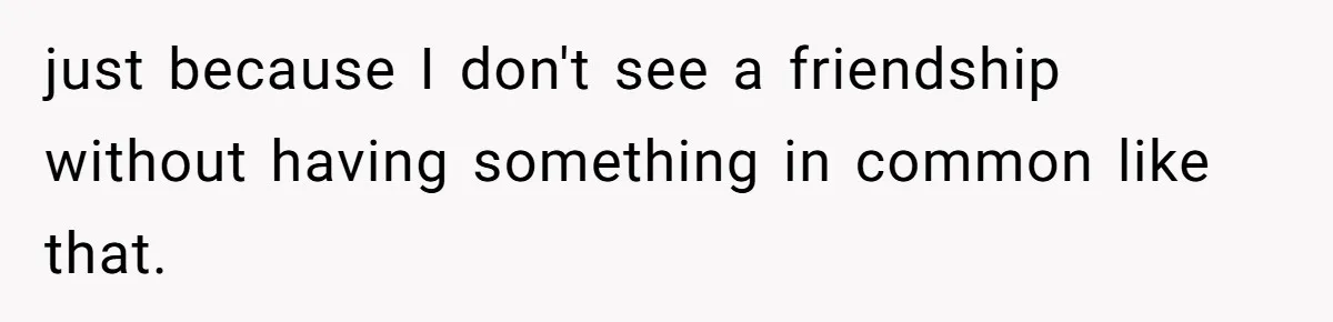 Roommate’s Fantasy About Staying Friends After Moving Out Gets Shattered In One Conversation just because I don't see a friendship without having something in common like that.