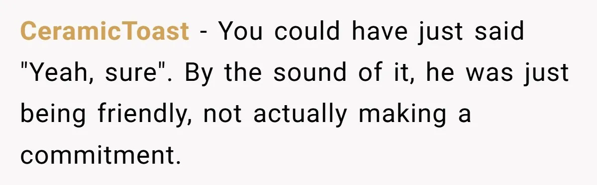 Roommate’s Fantasy About Staying Friends After Moving Out Gets Shattered In One Conversation CeramicToast − You could have just said "Yeah, sure". By the sound of it, he was just being friendly, not actually making a commitment.