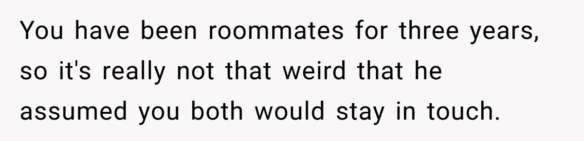Roommate’s Fantasy About Staying Friends After Moving Out Gets Shattered In One Conversation You have been roommates for three years, so it's really not that weird that he assumed you both would stay in touch.