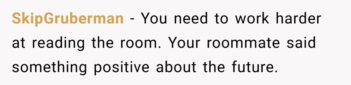 Roommate’s Fantasy About Staying Friends After Moving Out Gets Shattered In One Conversation SkipGruberman − You need to work harder at reading the room. Your roommate said something positive about the future.