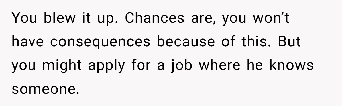 Roommate’s Fantasy About Staying Friends After Moving Out Gets Shattered In One Conversation You blew it up. Chances are, you won’t have consequences because of this. But you might apply for a job where he knows someone.