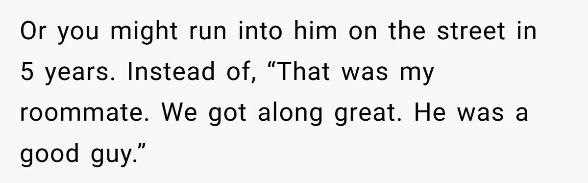 Roommate’s Fantasy About Staying Friends After Moving Out Gets Shattered In One Conversation Or you might run into him on the street in 5 years. Instead of, “That was my roommate. We got along great. He was a good guy.”