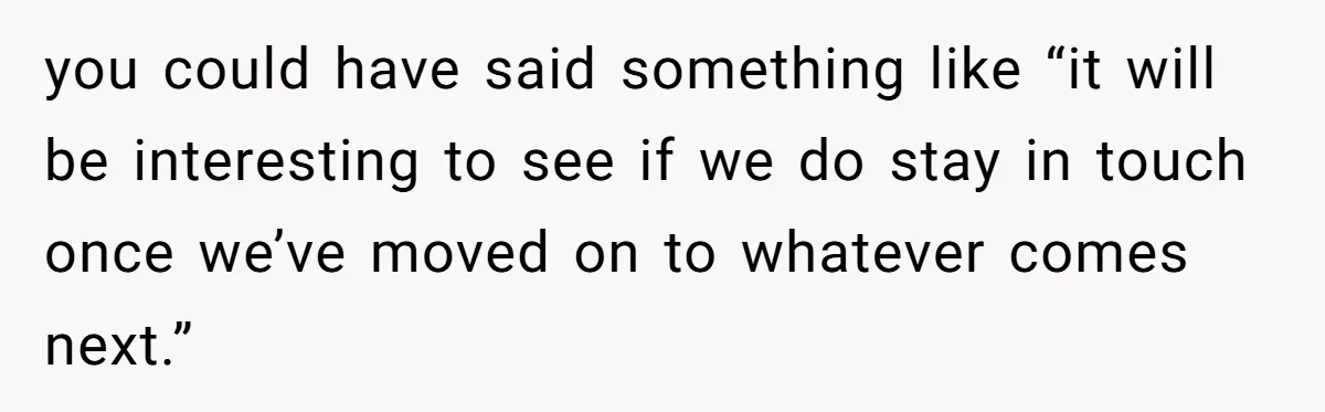 Roommate’s Fantasy About Staying Friends After Moving Out Gets Shattered In One Conversation you could have said something like “it will be interesting to see if we do stay in touch once we’ve moved on to whatever comes next.”