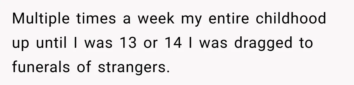 Widow Skips Her Husband's Funeral For Deep Childhood Reasons And Faces Family Fury Multiple times a week my entire childhood up until I was 13 or 14 I was dragged to funerals of strangers.