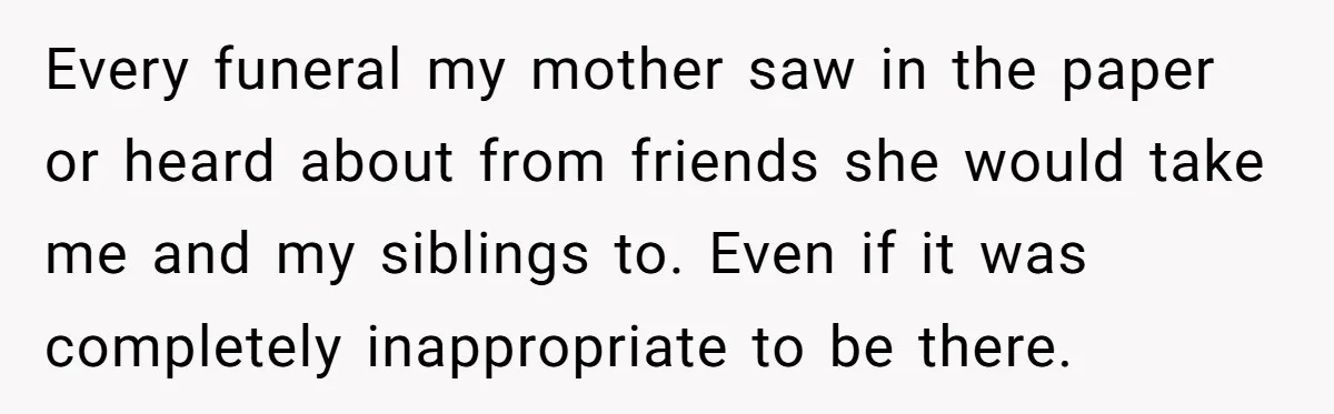 Widow Skips Her Husband's Funeral For Deep Childhood Reasons And Faces Family Fury Every funeral my mother saw in the paper or heard about from friends she would take me and my siblings to. Even if it was completely inappropriate to be there.