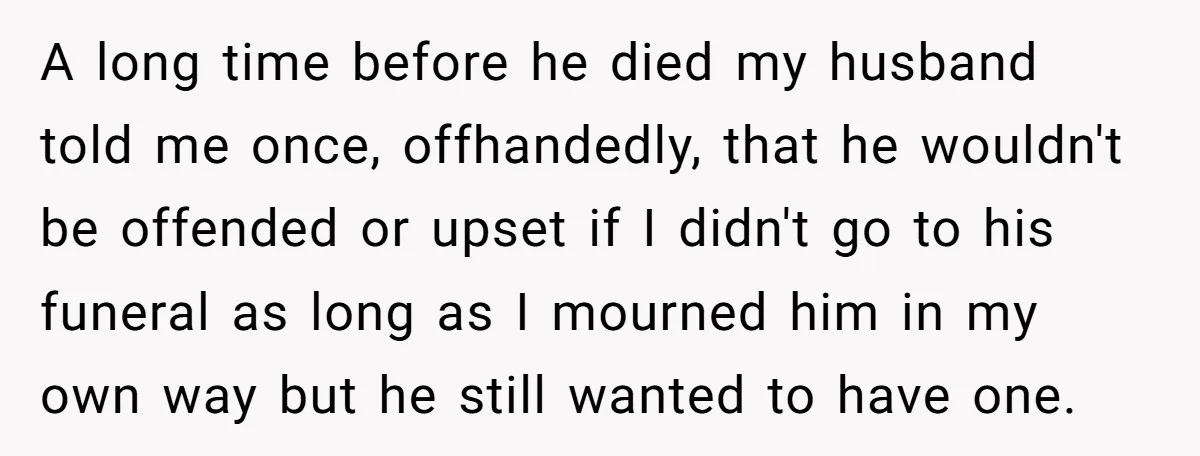 Widow Skips Her Husband's Funeral For Deep Childhood Reasons And Faces Family Fury A long time before he died my husband told me once, offhandedly, that he wouldn't be offended or upset if I didn't go to his funeral as long as I...