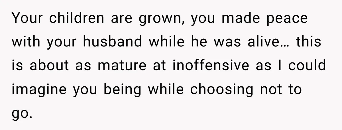Widow Skips Her Husband's Funeral For Deep Childhood Reasons And Faces Family Fury Your children are grown, you made peace with your husband while he was alive… this is about as mature at inoffensive as I could imagine you being while choosing not...