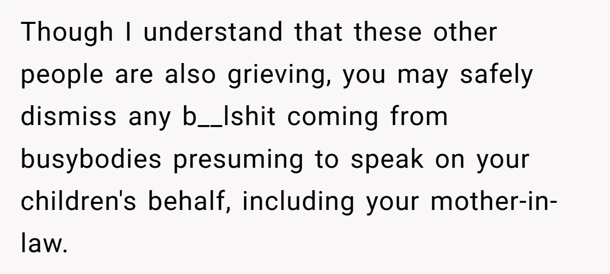 Widow Skips Her Husband's Funeral For Deep Childhood Reasons And Faces Family Fury Though I understand that these other people are also grieving, you may safely dismiss any b__lshit coming from busybodies presuming to speak on your children's behalf, including your mother-in-law.