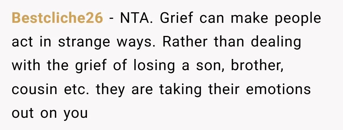 Widow Skips Her Husband's Funeral For Deep Childhood Reasons And Faces Family Fury Bestcliche26 − NTA. Grief can make people act in strange ways. Rather than dealing with the grief of losing a son, brother, cousin etc. they are taking their emotions out...
