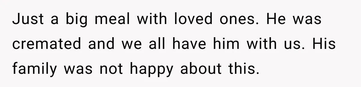 Widow Skips Her Husband's Funeral For Deep Childhood Reasons And Faces Family Fury Just a big meal with loved ones. He was cremated and we all have him with us. His family was not happy about this.