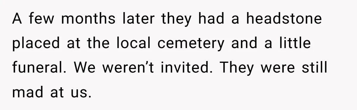 Widow Skips Her Husband's Funeral For Deep Childhood Reasons And Faces Family Fury A few months later they had a headstone placed at the local cemetery and a little funeral. We weren’t invited. They were still mad at us.
