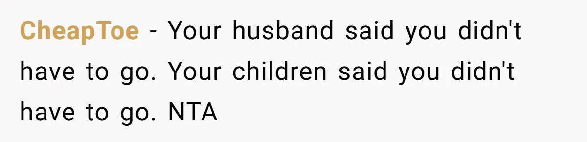 Widow Skips Her Husband's Funeral For Deep Childhood Reasons And Faces Family Fury CheapToe − Your husband said you didn't have to go. Your children said you didn't have to go. NTA