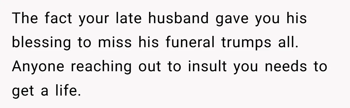 Widow Skips Her Husband's Funeral For Deep Childhood Reasons And Faces Family Fury The fact your late husband gave you his blessing to miss his funeral trumps all. Anyone reaching out to insult you needs to get a life.
