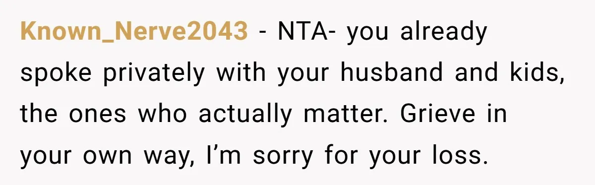 Widow Skips Her Husband's Funeral For Deep Childhood Reasons And Faces Family Fury Known_Nerve2043 − NTA- you already spoke privately with your husband and kids, the ones who actually matter. Grieve in your own way, I’m sorry for your loss.