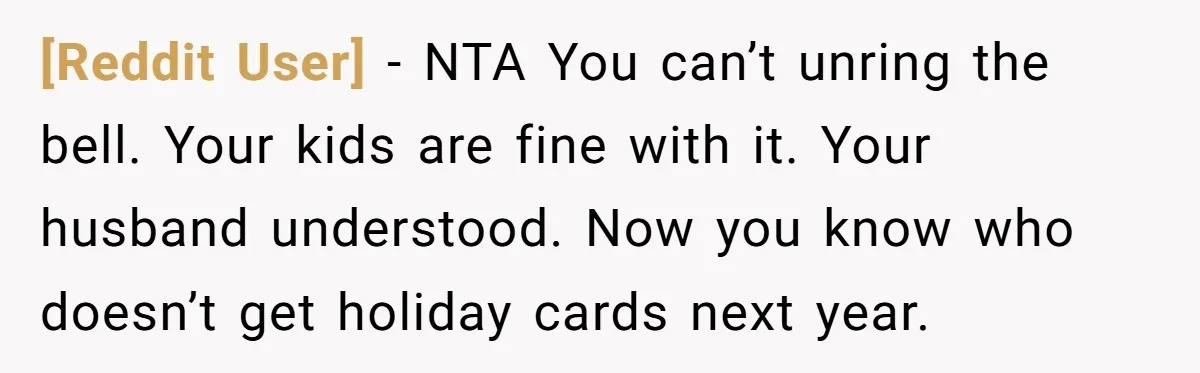 [Reddit User] − NTA You can’t unring the bell. Your kids are fine with it. Your husband understood. Now you know who doesn’t get holiday cards next year.