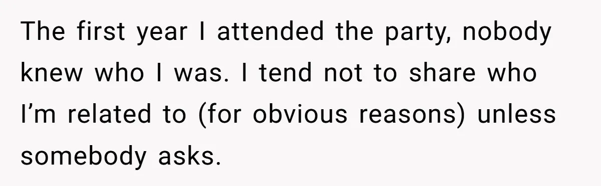 The first year I attended the party, nobody knew who I was. I tend not to share who I’m related to (for obvious reasons) unless somebody asks.