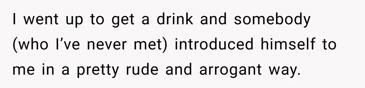 I went up to get a drink and somebody (who I’ve never met) introduced himself to me in a pretty rude and arrogant way.