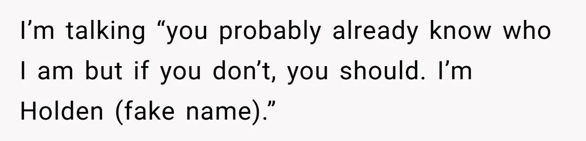 I’m talking “you probably already know who I am but if you don’t, you should. I’m Holden (fake name).”