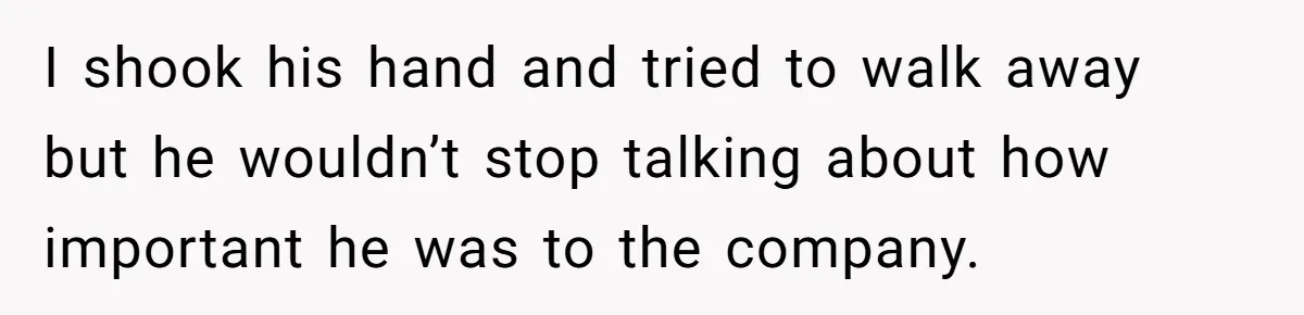 I shook his hand and tried to walk away but he wouldn’t stop talking about how important he was to the company.
