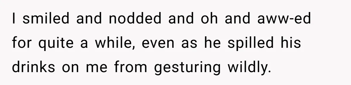 I smiled and nodded and oh and aww-ed for quite a while, even as he spilled his drinks on me from gesturing wildly.