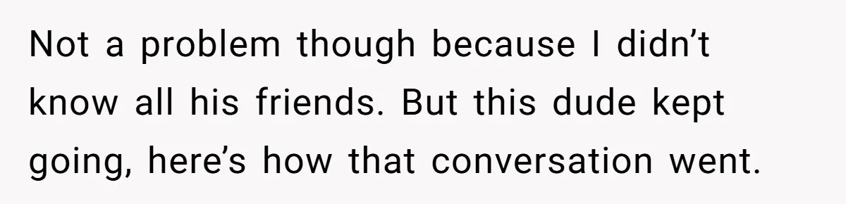 Not a problem though because I didn’t know all his friends. But this dude kept going, here’s how that conversation went.