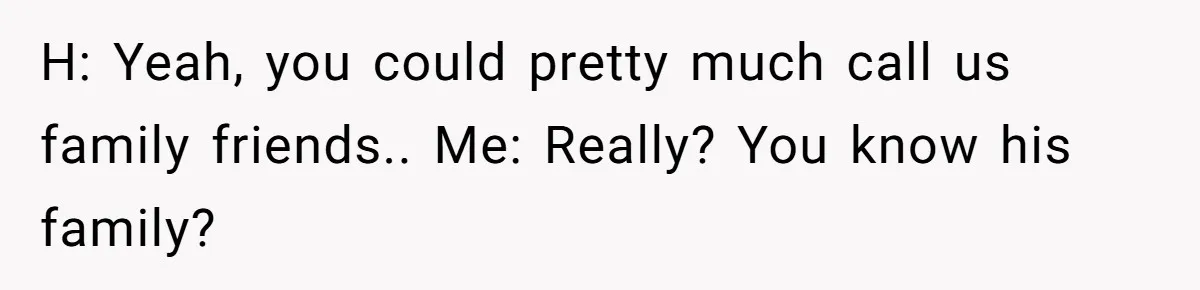 H: Yeah, you could pretty much call us family friends.. Me: Really? You know his family?