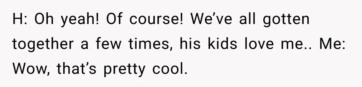 H: Oh yeah! Of course! We’ve all gotten together a few times, his kids love me.. Me: Wow, that’s pretty cool.