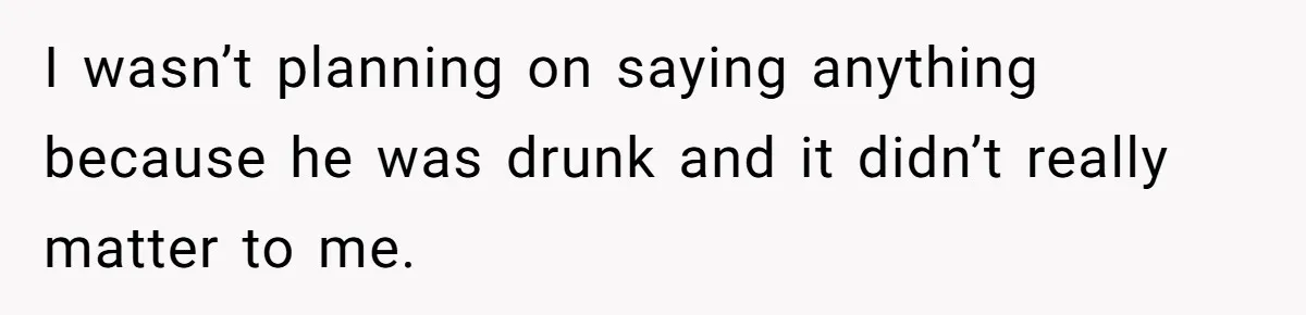 I wasn’t planning on saying anything because he was drunk and it didn’t really matter to me.
