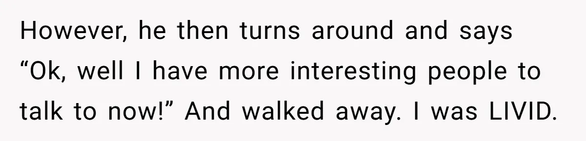 However, he then turns around and says “Ok, well I have more interesting people to talk to now!” And walked away. I was LIVID.