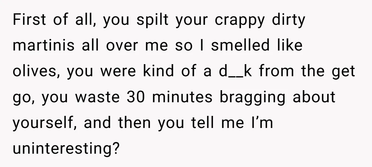 First of all, you spilt your crappy dirty martinis all over me so I smelled like olives, you were kind of a d__k from the get go, you waste 30...