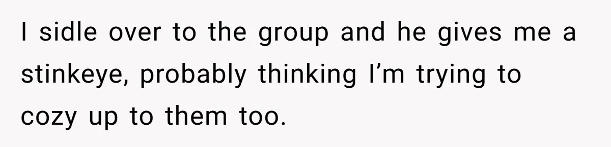 I sidle over to the group and he gives me a stinkeye, probably thinking I’m trying to cozy up to them too.