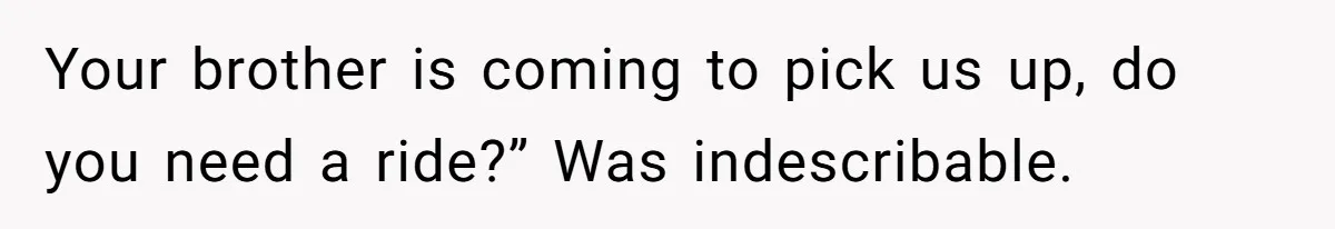 Your brother is coming to pick us up, do you need a ride?” Was indescribable.