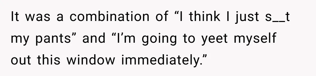 It was a combination of “I think I just s__t my pants” and “I’m going to yeet myself out this window immediately.”