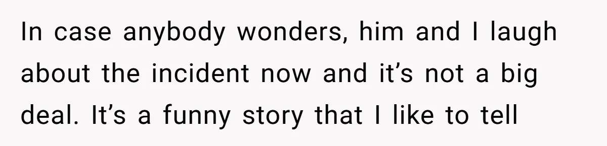 In case anybody wonders, him and I laugh about the incident now and it’s not a big deal. It’s a funny story that I like to tell