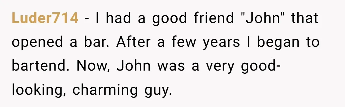 Luder714 − I had a good friend "John" that opened a bar. After a few years I began to bartend. Now, John was a very good-looking, charming guy.