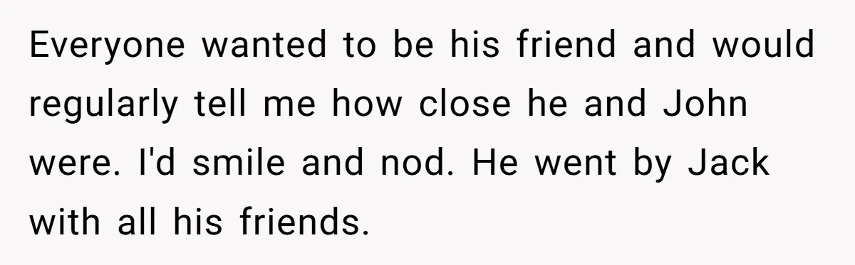 Everyone wanted to be his friend and would regularly tell me how close he and John were. I'd smile and nod. He went by Jack with all his friends.