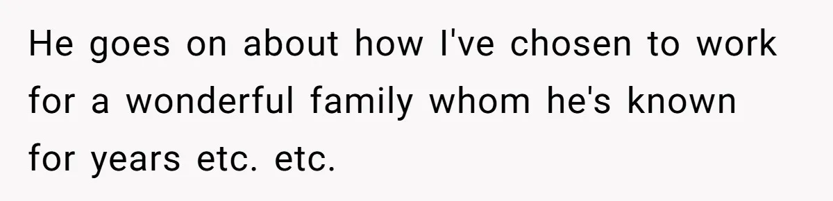 He goes on about how I've chosen to work for a wonderful family whom he's known for years etc. etc.