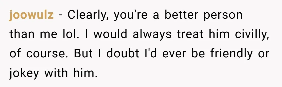 joowulz − Clearly, you're a better person than me lol. I would always treat him civilly, of course. But I doubt I'd ever be friendly or jokey with him.