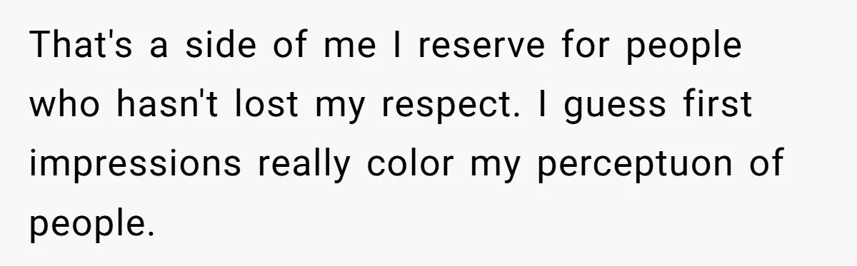That's a side of me I reserve for people who hasn't lost my respect. I guess first impressions really color my perceptuon of people.